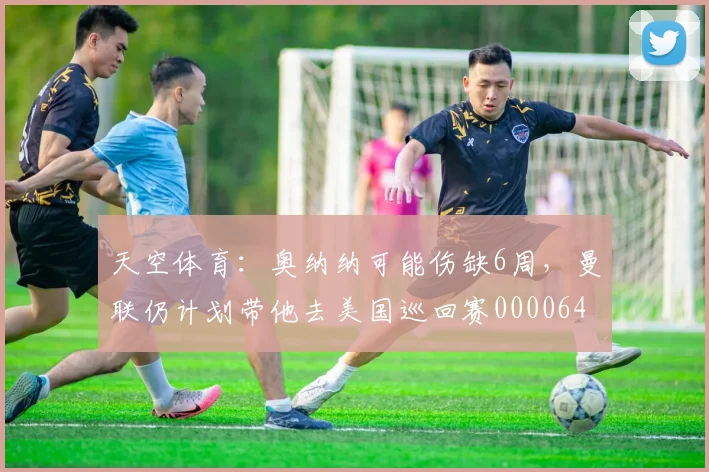 天空体育：奥纳纳可能伤缺6周，曼联仍计划带他去美国巡回赛0000644