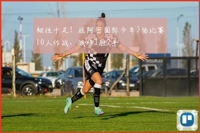 韧性十足！迈阿密国际今年3场比赛10人作战，战绩1胜2平